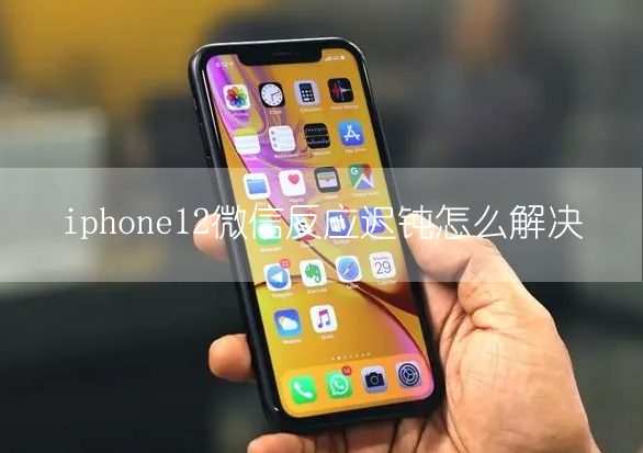 iphone12微信反应迟钝 微信打开很卡怎么解决