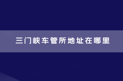 三门峡车管所地址在哪里 三门峡车管所上班时间和客服电话