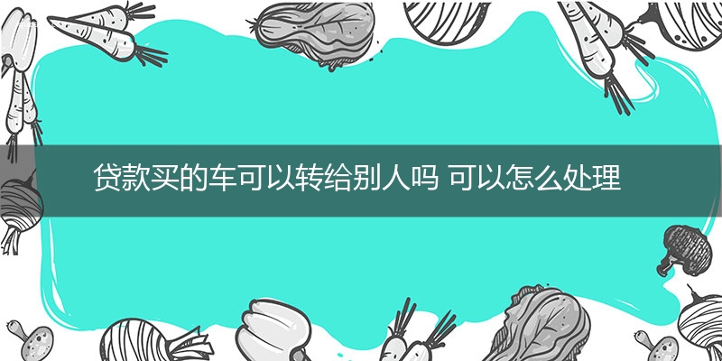 贷款买的车可以转给别人吗 可以怎么处理