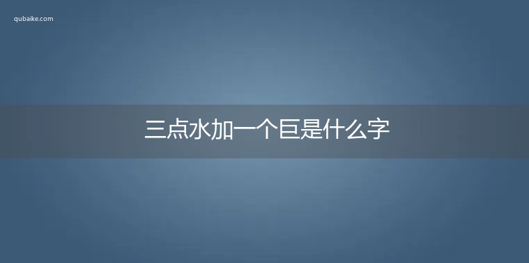 三点水加一个巨是什么字,三点水加一个巨念什么