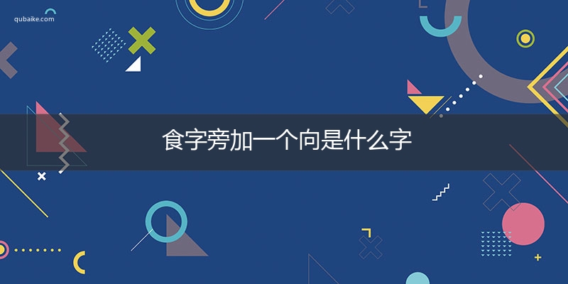 食字旁加一个向是什么字,食字旁加一个向念什么