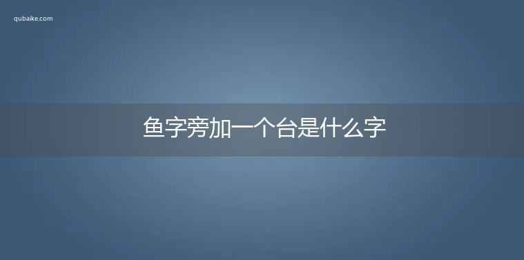 鱼字旁加一个台是什么字,鱼字旁加一个台念什么