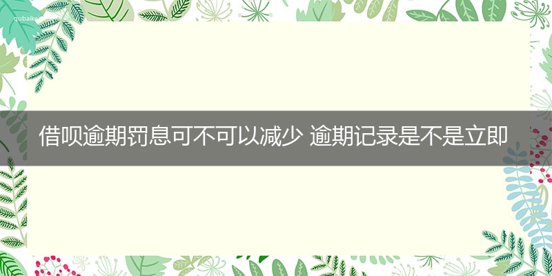 借呗逾期罚息可不可以减少 逾期记录是不是立即上传的