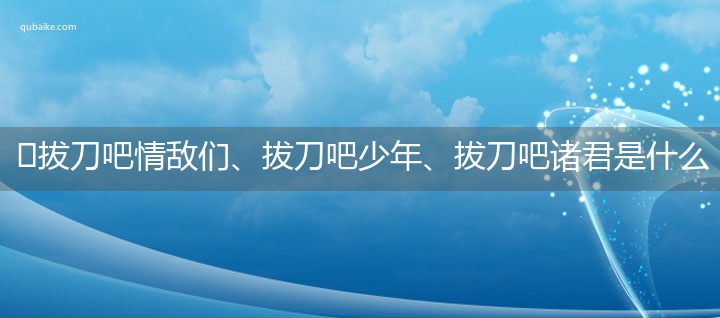 ​拔刀吧情敌们、拔刀吧少年、拔刀吧诸君是什么意思