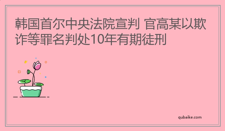 韩国首尔中央法院宣判 官高某以欺诈等罪名判处10年有期徒刑